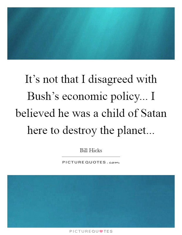 It's not that I disagreed with Bush's economic policy... I believed he was a child of Satan here to destroy the planet Picture Quote #1