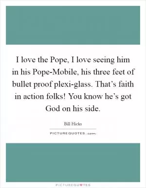 I love the Pope, I love seeing him in his Pope-Mobile, his three feet of bullet proof plexi-glass. That’s faith in action folks! You know he’s got God on his side Picture Quote #1