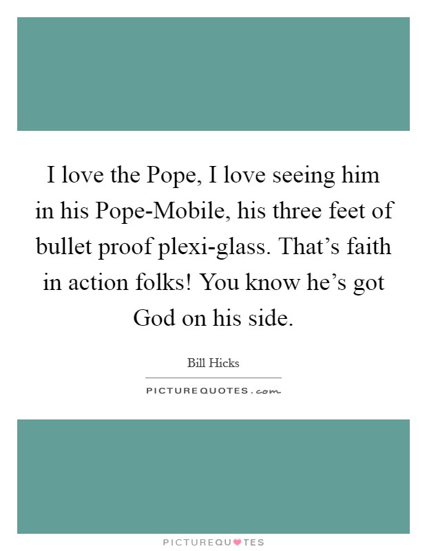 I love the Pope, I love seeing him in his Pope-Mobile, his three feet of bullet proof plexi-glass. That's faith in action folks! You know he's got God on his side Picture Quote #1