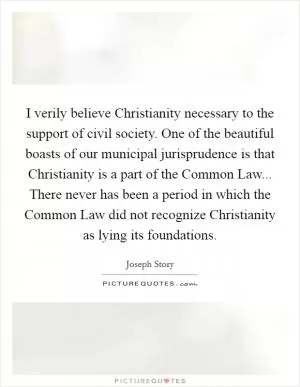 I verily believe Christianity necessary to the support of civil society. One of the beautiful boasts of our municipal jurisprudence is that Christianity is a part of the Common Law... There never has been a period in which the Common Law did not recognize Christianity as lying its foundations Picture Quote #1