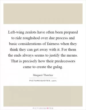Left-wing zealots have often been prepared to ride roughshod over due process and basic considerations of fairness when they think they can get away with it. For them the ends always seems to justify the means. That is precisely how their predecessors came to create the gulag Picture Quote #1
