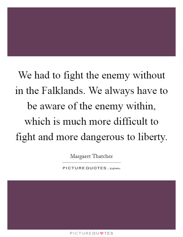 We had to fight the enemy without in the Falklands. We always have to be aware of the enemy within, which is much more difficult to fight and more dangerous to liberty Picture Quote #1