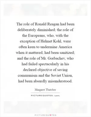 The role of Ronald Reagan had been deliberately diminished; the role of the Europeans, who, with the exception of Helmet Kohl, were often keen to undermine America when it mattered, had been sanitized; and the role of Mr. Gorbachev, who had failed spectacularly in his declared objective of saving communism and the Soviet Union, had been absurdly misunderstood Picture Quote #1