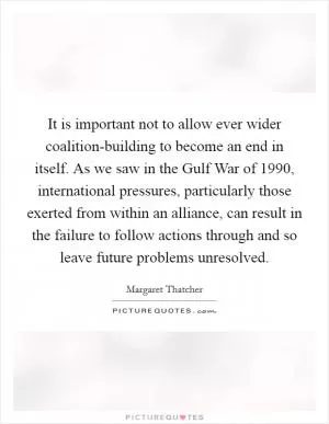 It is important not to allow ever wider coalition-building to become an end in itself. As we saw in the Gulf War of 1990, international pressures, particularly those exerted from within an alliance, can result in the failure to follow actions through and so leave future problems unresolved Picture Quote #1