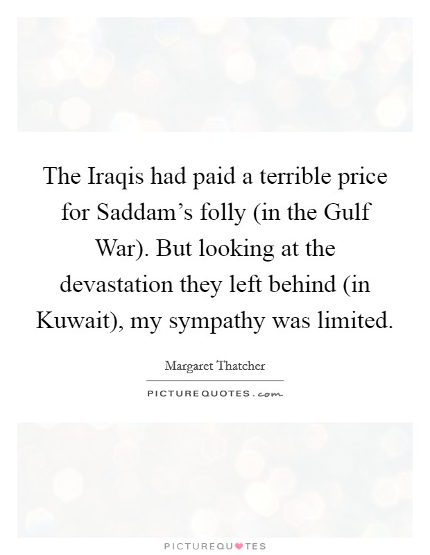 The Iraqis had paid a terrible price for Saddam's folly (in the Gulf War). But looking at the devastation they left behind (in Kuwait), my sympathy was limited Picture Quote #1