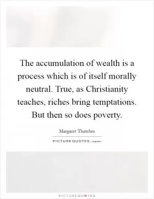 The accumulation of wealth is a process which is of itself morally neutral. True, as Christianity teaches, riches bring temptations. But then so does poverty Picture Quote #1