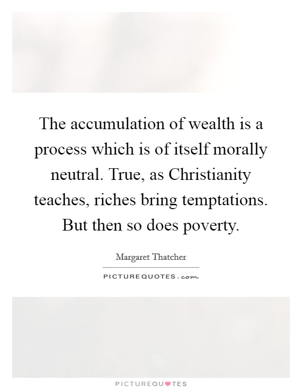 The accumulation of wealth is a process which is of itself morally neutral. True, as Christianity teaches, riches bring temptations. But then so does poverty Picture Quote #1