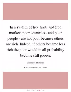 In a system of free trade and free markets poor countries - and poor people - are not poor because others are rich. Indeed, if others became less rich the poor would in all probability become still poorer Picture Quote #1