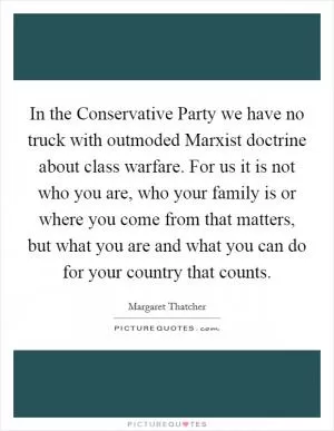 In the Conservative Party we have no truck with outmoded Marxist doctrine about class warfare. For us it is not who you are, who your family is or where you come from that matters, but what you are and what you can do for your country that counts Picture Quote #1