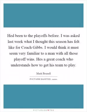 Hed been to the playoffs before. I was asked last week what I thought this season has felt like for Coach Gibbs. I would think it must seem very familiar to a man with all those playoff wins. Hes a great coach who understands how to get his team to play Picture Quote #1