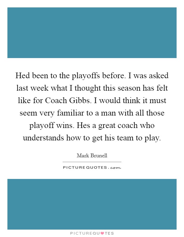 Hed been to the playoffs before. I was asked last week what I thought this season has felt like for Coach Gibbs. I would think it must seem very familiar to a man with all those playoff wins. Hes a great coach who understands how to get his team to play Picture Quote #1