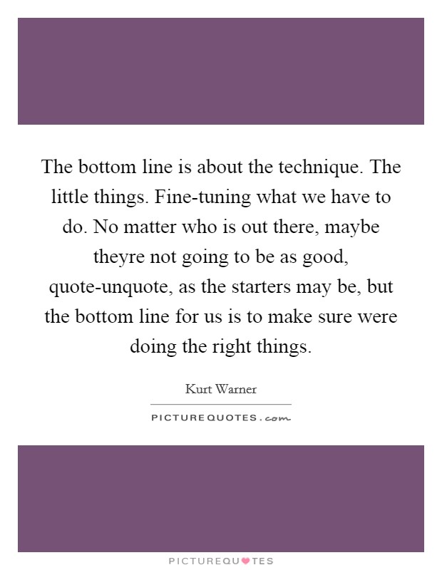 The bottom line is about the technique. The little things. Fine-tuning what we have to do. No matter who is out there, maybe theyre not going to be as good, quote-unquote, as the starters may be, but the bottom line for us is to make sure were doing the right things Picture Quote #1