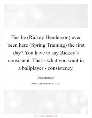 Has he (Rickey Henderson) ever been here (Spring Training) the first day? You have to say Rickey’s consistent. That’s what you want in a ballplayer - consistency Picture Quote #1