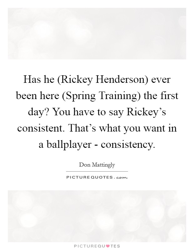 Has he (Rickey Henderson) ever been here (Spring Training) the first day? You have to say Rickey's consistent. That's what you want in a ballplayer - consistency Picture Quote #1