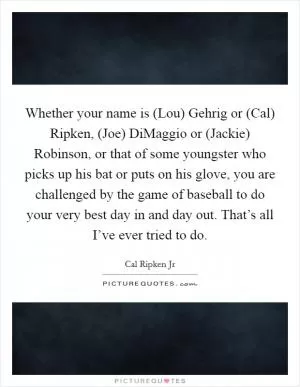 Whether your name is (Lou) Gehrig or (Cal) Ripken, (Joe) DiMaggio or (Jackie) Robinson, or that of some youngster who picks up his bat or puts on his glove, you are challenged by the game of baseball to do your very best day in and day out. That’s all I’ve ever tried to do Picture Quote #1