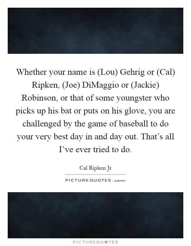 Whether your name is (Lou) Gehrig or (Cal) Ripken, (Joe) DiMaggio or (Jackie) Robinson, or that of some youngster who picks up his bat or puts on his glove, you are challenged by the game of baseball to do your very best day in and day out. That's all I've ever tried to do Picture Quote #1