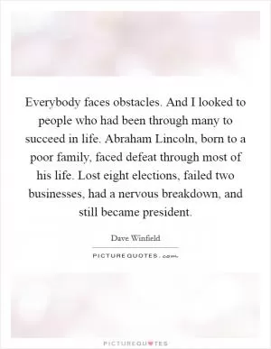 Everybody faces obstacles. And I looked to people who had been through many to succeed in life. Abraham Lincoln, born to a poor family, faced defeat through most of his life. Lost eight elections, failed two businesses, had a nervous breakdown, and still became president Picture Quote #1