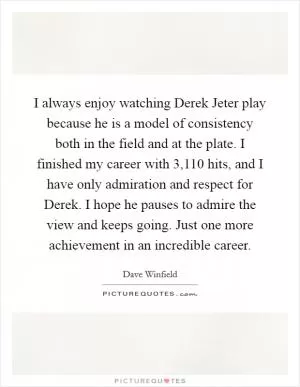 I always enjoy watching Derek Jeter play because he is a model of consistency both in the field and at the plate. I finished my career with 3,110 hits, and I have only admiration and respect for Derek. I hope he pauses to admire the view and keeps going. Just one more achievement in an incredible career Picture Quote #1
