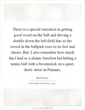 There is a special sensation in getting good wood on the ball and driving a double down the left-field line as the crowd in the ballpark rises to its feet and cheers. But, I also remember how much fun I had as a skinny barefoot kid hitting a tennis ball with a broomstick on a quiet, dusty street in Panama Picture Quote #1