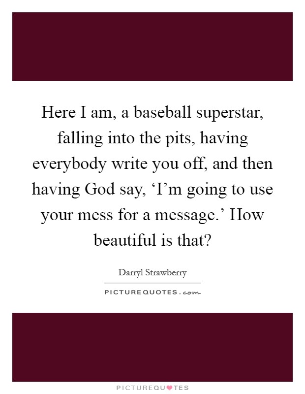 Here I am, a baseball superstar, falling into the pits, having everybody write you off, and then having God say, ‘I'm going to use your mess for a message.' How beautiful is that? Picture Quote #1