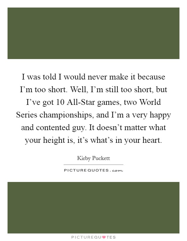 I was told I would never make it because I'm too short. Well, I'm still too short, but I've got 10 All-Star games, two World Series championships, and I'm a very happy and contented guy. It doesn't matter what your height is, it's what's in your heart Picture Quote #1