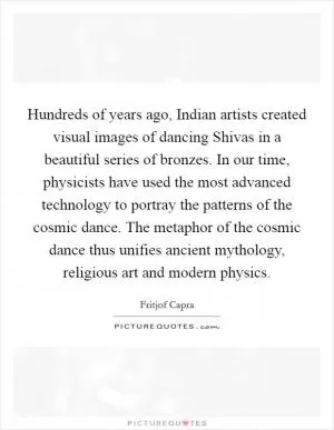 Hundreds of years ago, Indian artists created visual images of dancing Shivas in a beautiful series of bronzes. In our time, physicists have used the most advanced technology to portray the patterns of the cosmic dance. The metaphor of the cosmic dance thus unifies ancient mythology, religious art and modern physics Picture Quote #1