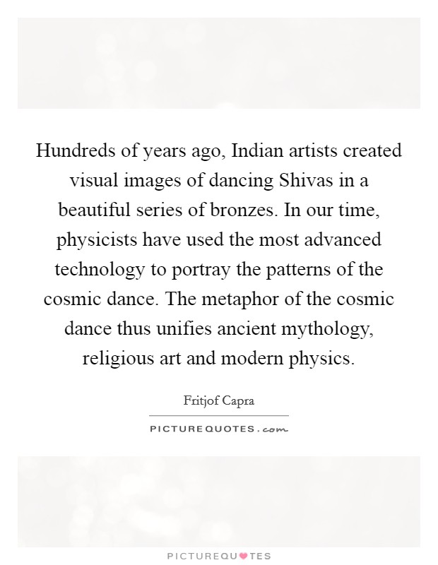 Hundreds of years ago, Indian artists created visual images of dancing Shivas in a beautiful series of bronzes. In our time, physicists have used the most advanced technology to portray the patterns of the cosmic dance. The metaphor of the cosmic dance thus unifies ancient mythology, religious art and modern physics Picture Quote #1