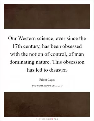 Our Western science, ever since the 17th century, has been obsessed with the notion of control, of man dominating nature. This obsession has led to disaster Picture Quote #1