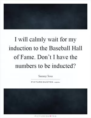 I will calmly wait for my induction to the Baseball Hall of Fame. Don’t I have the numbers to be inducted? Picture Quote #1