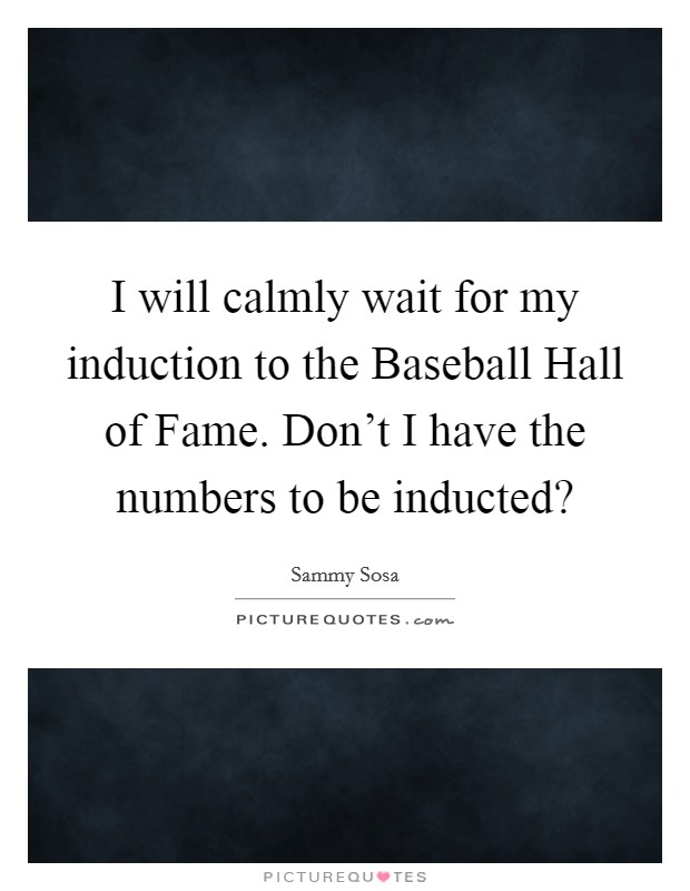 I will calmly wait for my induction to the Baseball Hall of Fame. Don't I have the numbers to be inducted? Picture Quote #1