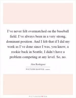 I’ve never felt overmatched on the baseball field. I’ve always been in a very strong, dominant position. And I felt that if I did my work as I’ve done since I was, you know, a rookie back in Seattle, I didn’t have a problem competing at any level. So, no Picture Quote #1