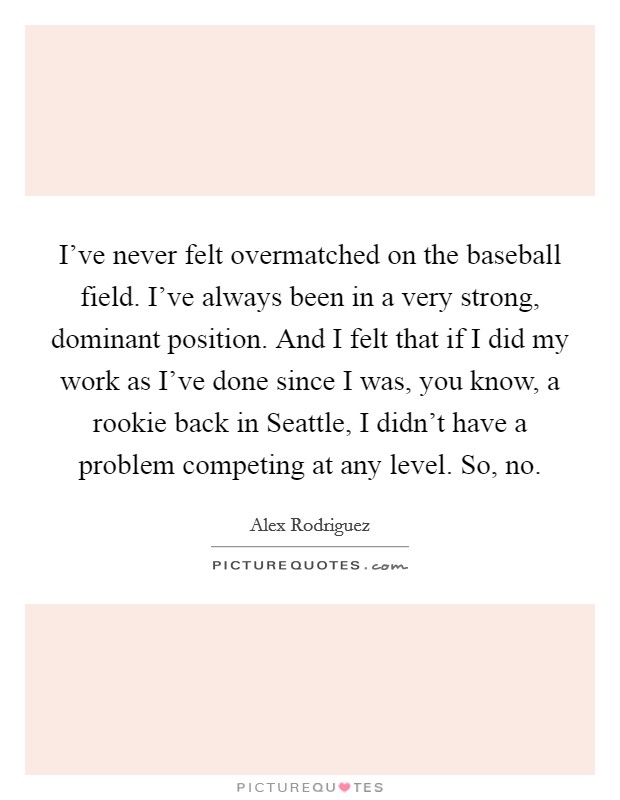 I've never felt overmatched on the baseball field. I've always been in a very strong, dominant position. And I felt that if I did my work as I've done since I was, you know, a rookie back in Seattle, I didn't have a problem competing at any level. So, no Picture Quote #1