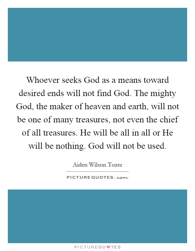 Whoever seeks God as a means toward desired ends will not find God. The mighty God, the maker of heaven and earth, will not be one of many treasures, not even the chief of all treasures. He will be all in all or He will be nothing. God will not be used Picture Quote #1