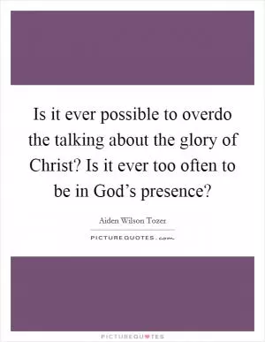 Is it ever possible to overdo the talking about the glory of Christ? Is it ever too often to be in God’s presence? Picture Quote #1