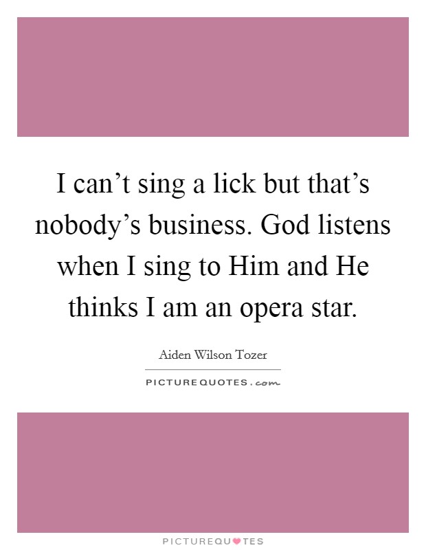 I can't sing a lick but that's nobody's business. God listens when I sing to Him and He thinks I am an opera star Picture Quote #1