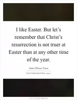 I like Easter. But let’s remember that Christ’s resurrection is not truer at Easter than at any other time of the year Picture Quote #1