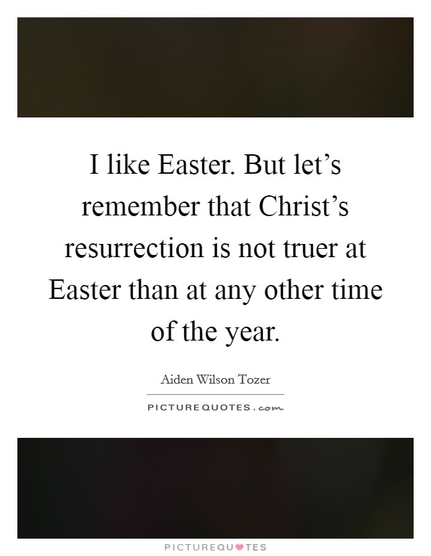 I like Easter. But let's remember that Christ's resurrection is not truer at Easter than at any other time of the year Picture Quote #1