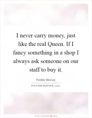 I never carry money, just like the real Queen. If I fancy something in a shop I always ask someone on our staff to buy it Picture Quote #1