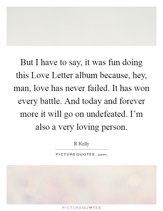 But I have to say, it was fun doing this Love Letter album because, hey, man, love has never failed. It has won every battle. And today and forever more it will go on undefeated. I'm also a very loving person Picture Quote #1