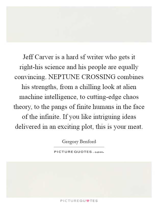 Jeff Carver is a hard sf writer who gets it right-his science and his people are equally convincing. NEPTUNE CROSSING combines his strengths, from a chilling look at alien machine intelligence, to cutting-edge chaos theory, to the pangs of finite humans in the face of the infinite. If you like intriguing ideas delivered in an exciting plot, this is your meat Picture Quote #1