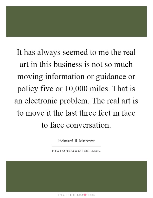 It has always seemed to me the real art in this business is not so much moving information or guidance or policy five or 10,000 miles. That is an electronic problem. The real art is to move it the last three feet in face to face conversation Picture Quote #1