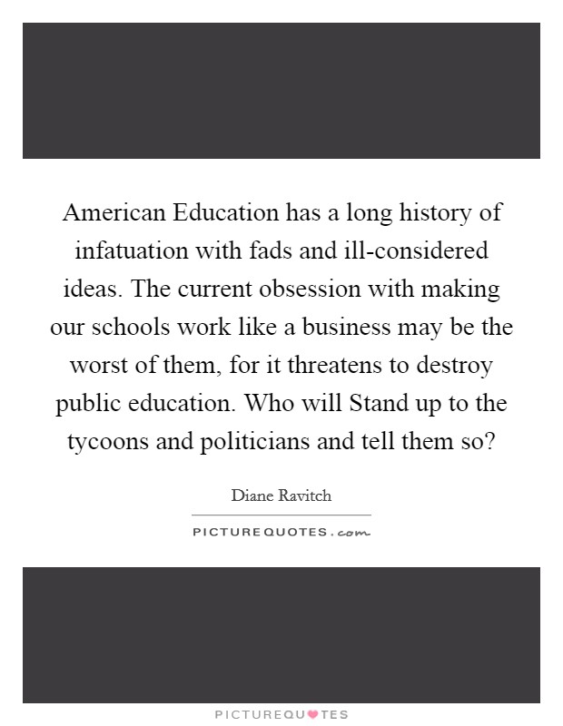 American Education has a long history of infatuation with fads and ill-considered ideas. The current obsession with making our schools work like a business may be the worst of them, for it threatens to destroy public education. Who will Stand up to the tycoons and politicians and tell them so? Picture Quote #1