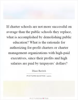 If charter schools are not more successful on average than the public schools they replace, what is accomplished by demolishing public education? What is the rationale for authorizing for-profit charters or charter management organizations with high-paid executives, since their profits and high salaries are paid by taxpayers’ dollars? Picture Quote #1