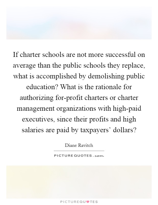 If charter schools are not more successful on average than the public schools they replace, what is accomplished by demolishing public education? What is the rationale for authorizing for-profit charters or charter management organizations with high-paid executives, since their profits and high salaries are paid by taxpayers' dollars? Picture Quote #1