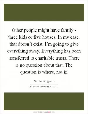 Other people might have family - three kids or five houses. In my case, that doesn’t exist. I’m going to give everything away. Everything has been transferred to charitable trusts. There is no question about that. The question is where, not if Picture Quote #1