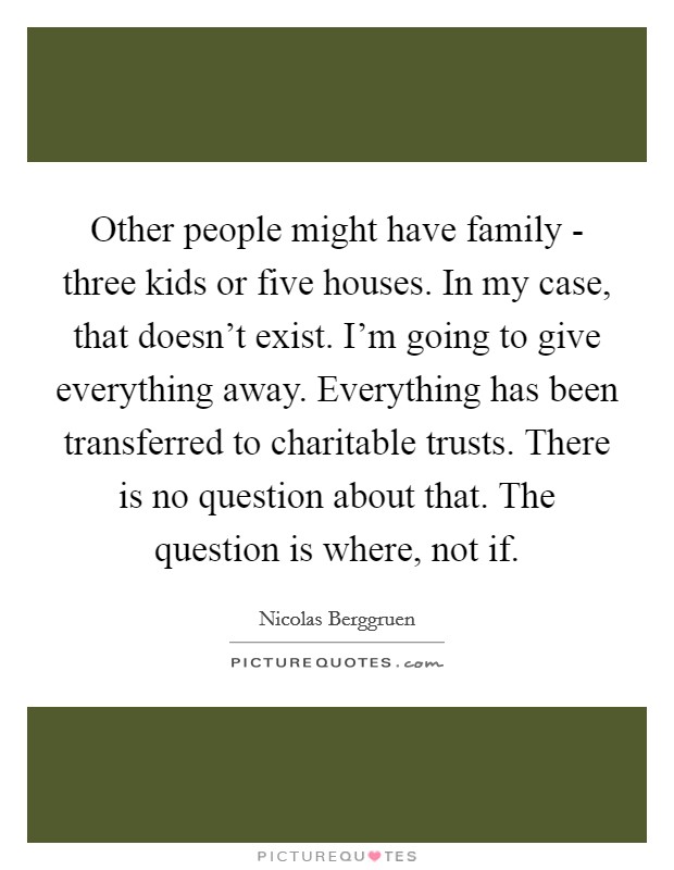 Other people might have family - three kids or five houses. In my case, that doesn't exist. I'm going to give everything away. Everything has been transferred to charitable trusts. There is no question about that. The question is where, not if Picture Quote #1