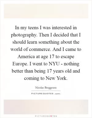 In my teens I was interested in photography. Then I decided that I should learn something about the world of commerce. And I came to America at age 17 to escape Europe. I went to NYU - nothing better than being 17 years old and coming to New York Picture Quote #1