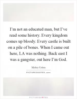 I’m not an educated man, but I’ve read some history. Every kingdom comes up bloody. Every castle is built on a pile of bones. When I came out here, LA was nothing. Back east I was a gangster, out here I’m God Picture Quote #1