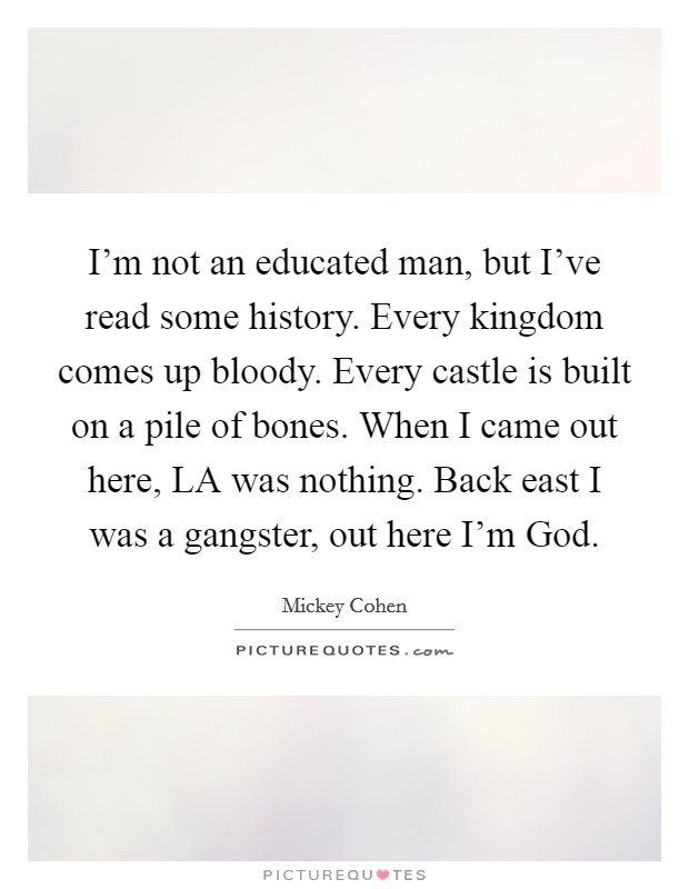 I'm not an educated man, but I've read some history. Every kingdom comes up bloody. Every castle is built on a pile of bones. When I came out here, LA was nothing. Back east I was a gangster, out here I'm God Picture Quote #1