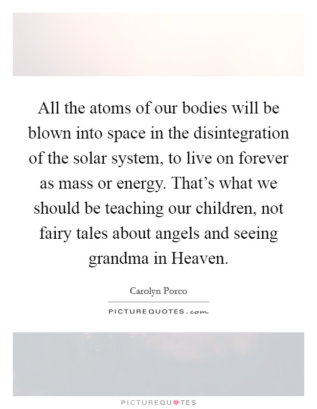 All the atoms of our bodies will be blown into space in the disintegration of the solar system, to live on forever as mass or energy. That's what we should be teaching our children, not fairy tales about angels and seeing grandma in Heaven Picture Quote #1